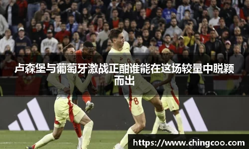 卢森堡与葡萄牙激战正酣谁能在这场较量中脱颖而出