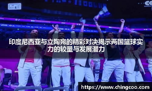 印度尼西亚与立陶宛的精彩对决揭示两国篮球实力的较量与发展潜力
